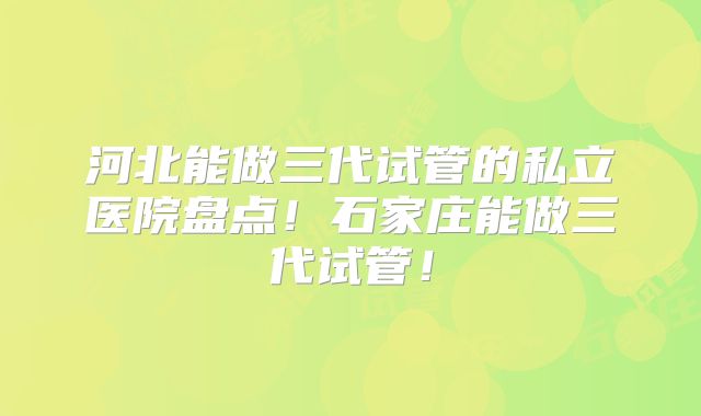 河北能做三代试管的私立医院盘点!石家庄能做三代试管!