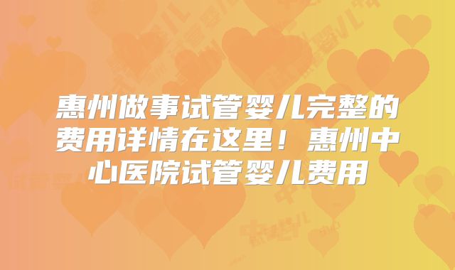 惠州做事试管婴儿完整的费用详情在这里！惠州中心医院试管婴儿费用