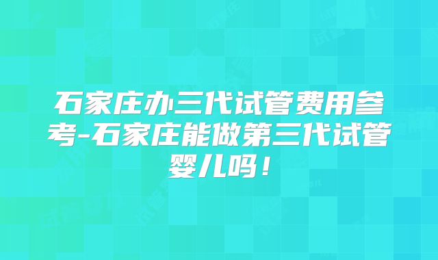 石家庄办三代试管费用参考-石家庄能做第三代试管婴儿吗！