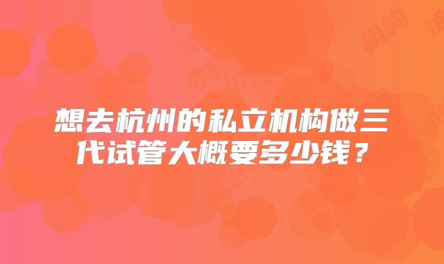 想去杭州的私立机构做三代试管大概要多少钱？