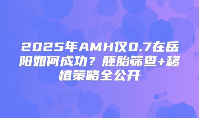 2025年AMH仅0.7在岳阳如何成功?胚胎筛查+移植策略全公开