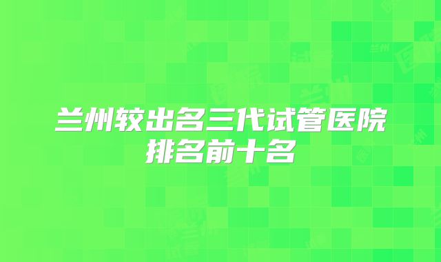 兰州较出名三代试管医院排名前十名