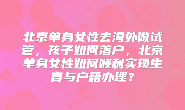 北京单身女性去海外做试管,孩子如何落户,北京单身女性如何顺利实现生育与户籍办理?