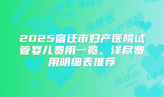 2025宿迁市妇产医院试管婴儿费用一览，详尽费用明细表推荐
