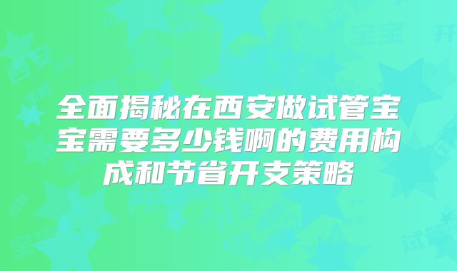 全面揭秘在西安做试管宝宝需要多少钱啊的费用构成和节省开支策略