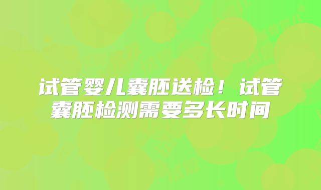 试管婴儿囊胚送检!试管囊胚检测需要多长时间