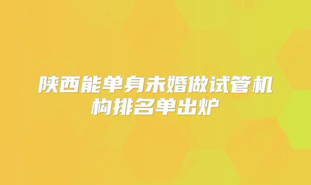 陕西能单身未婚做试管机构排名单出炉