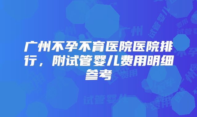 广州不孕不育医院医院排行，附试管婴儿费用明细参考