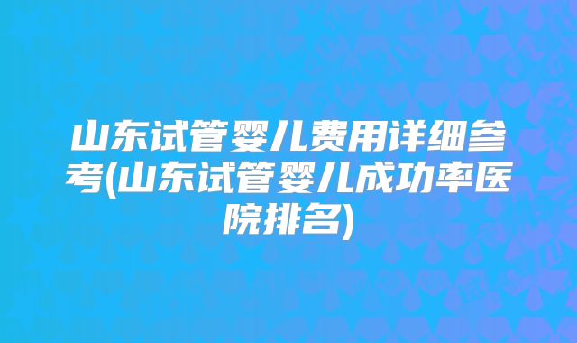 山东试管婴儿费用详细参考(山东试管婴儿成功率医院排名)