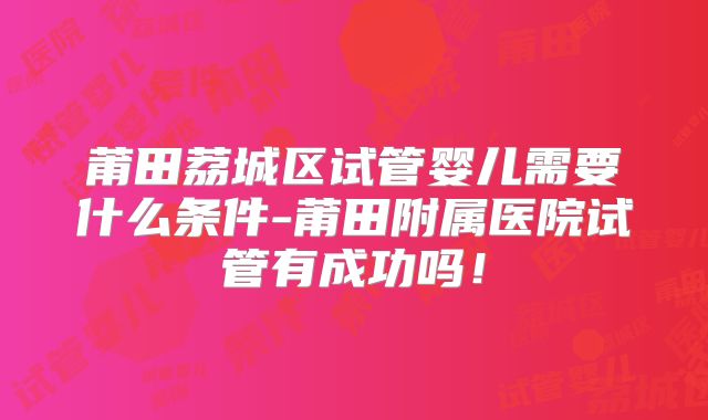 莆田荔城区试管婴儿需要什么条件-莆田附属医院试管有成功吗！
