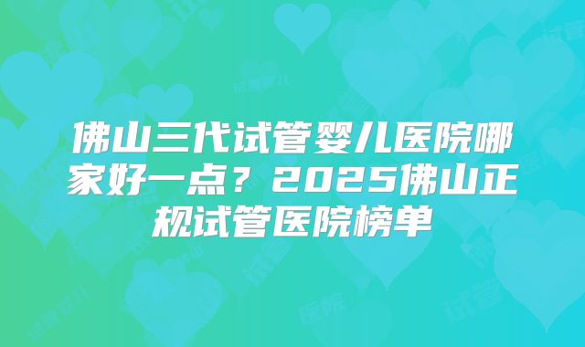 佛山三代试管婴儿医院哪家好一点?2025佛山正规试管医院榜单