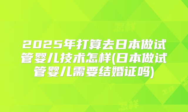 2025年打算去日本做试管婴儿技术怎样(日本做试管婴儿需要结婚证吗)
