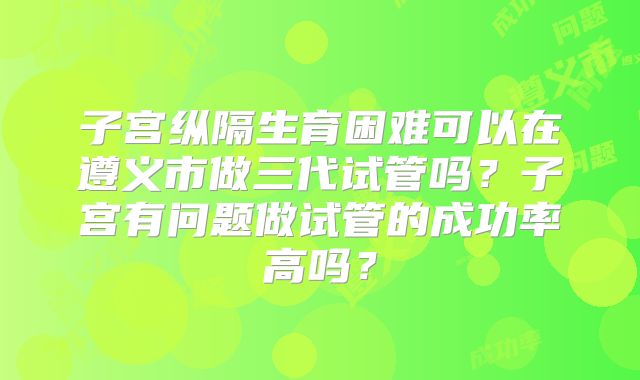 子宫纵隔生育困难可以在遵义市做三代试管吗？子宫有问题做试管的成功率高吗？
