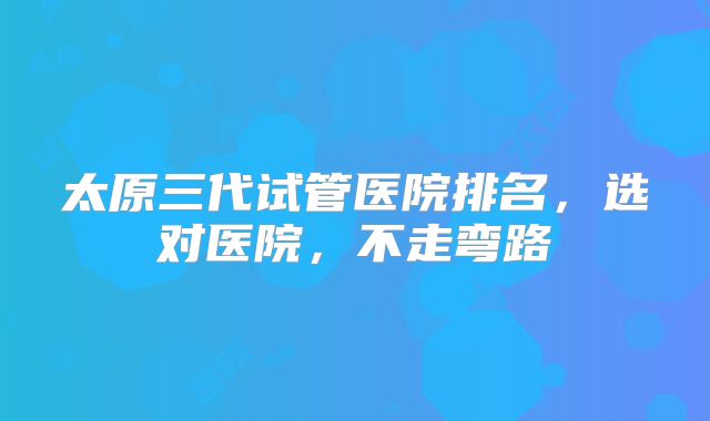 太原三代试管医院排名，选对医院，不走弯路