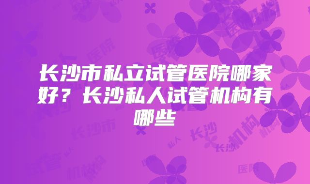 长沙市私立试管医院哪家好?长沙私人试管机构有哪些