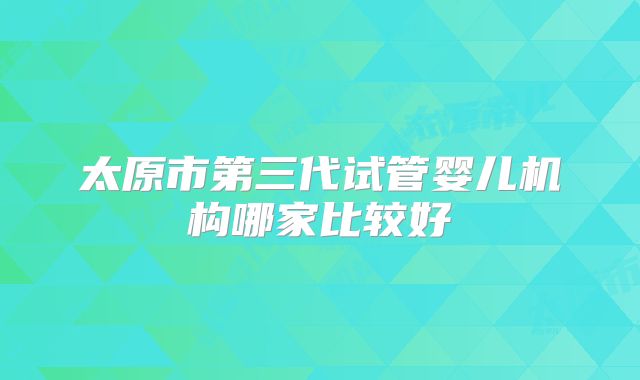 太原市第三代试管婴儿机构哪家比较好