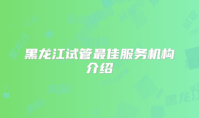 黑龙江试管最佳服务机构介绍