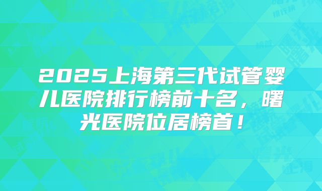 2025上海第三代试管婴儿医院排行榜前十名,曙光医院位居榜首!