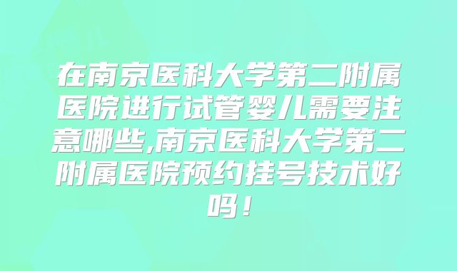在南京医科大学第二附属医院进行试管婴儿需要注意哪些,南京医科大学第二附属医院预约挂号技术好吗！