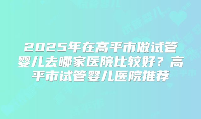 2025年在高平市做试管婴儿去哪家医院比较好?高平市试管婴儿医院推荐