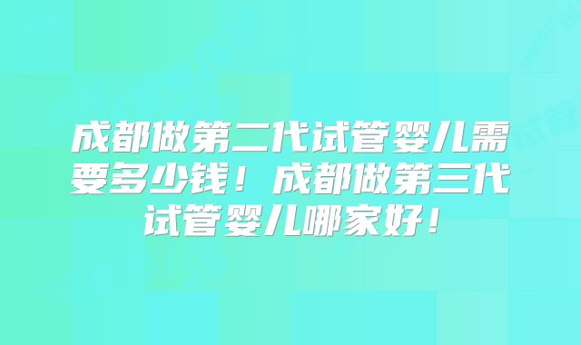 成都做第二代试管婴儿需要多少钱！成都做第三代试管婴儿哪家好！