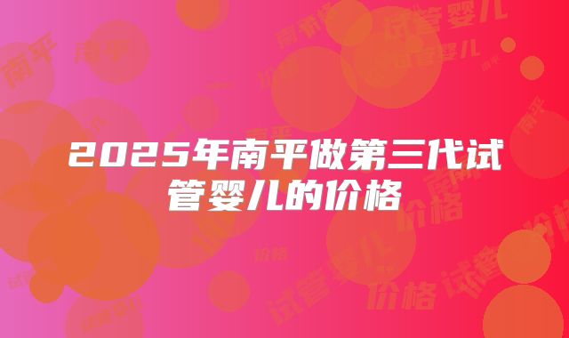 2025年南平做第三代试管婴儿的价格