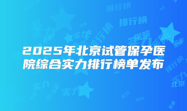 2025年北京试管保孕医院综合实力排行榜单发布