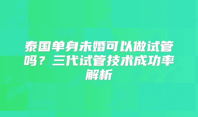 泰国单身未婚可以做试管吗?三代试管技术成功率解析