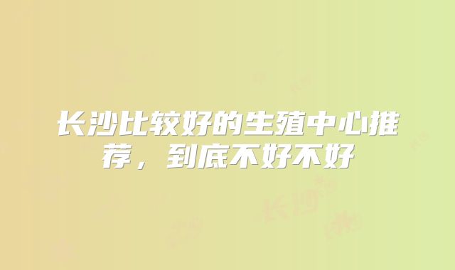 长沙比较好的生殖中心推荐，到底不好不好