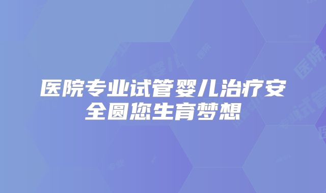 医院专业试管婴儿治疗安全圆您生育梦想