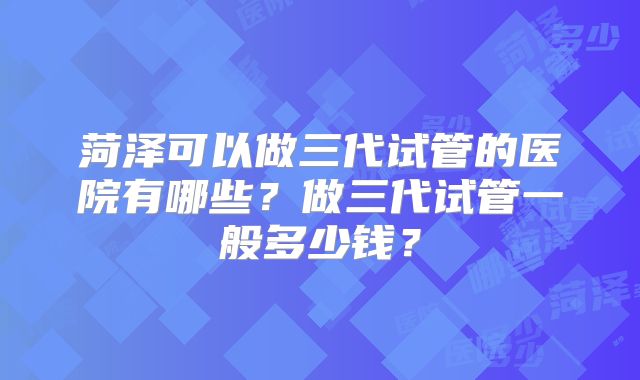 菏泽可以做三代试管的医院有哪些？做三代试管一般多少钱？