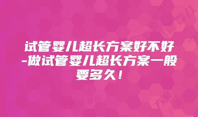 试管婴儿超长方案好不好-做试管婴儿超长方案一般要多久!
