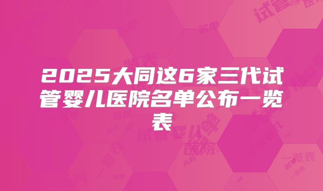 2025大同这6家三代试管婴儿医院名单公布一览表