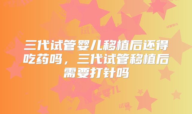 三代试管婴儿移植后还得吃药吗，三代试管移植后需要打针吗