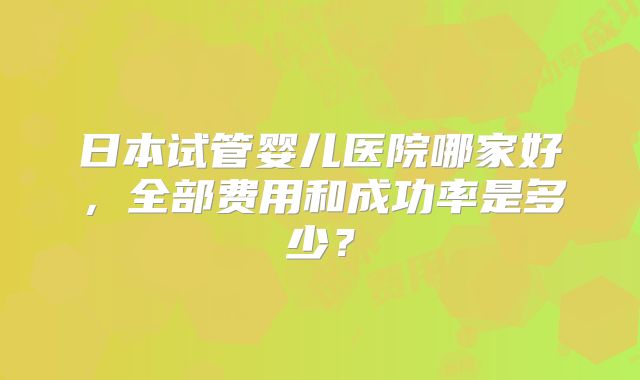 日本试管婴儿医院哪家好，全部费用和成功率是多少？