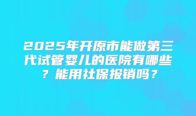 2025年开原市能做第三代试管婴儿的医院有哪些？能用社保报销吗？