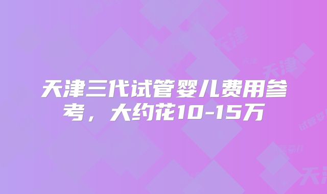 天津三代试管婴儿费用参考,大约花10-15万