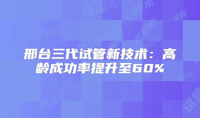 邢台三代试管新技术：高龄成功率提升至60%