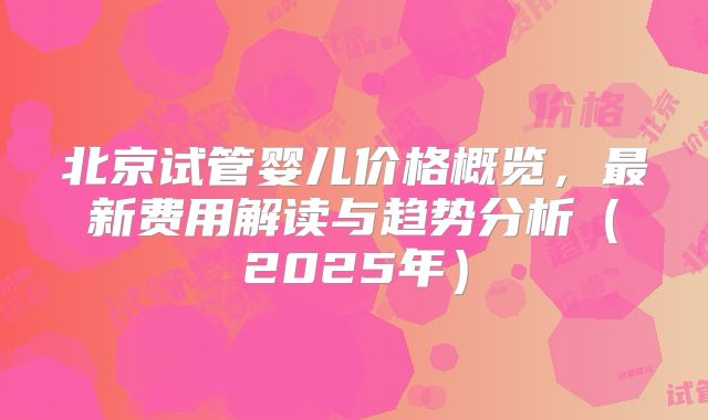 北京试管婴儿价格概览,最新费用解读与趋势分析(2025年)