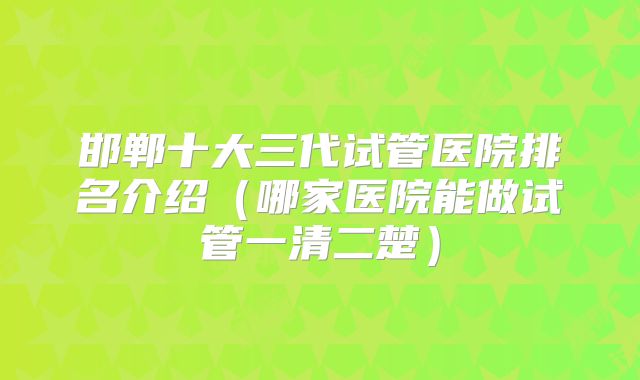 邯郸十大三代试管医院排名介绍（哪家医院能做试管一清二楚）