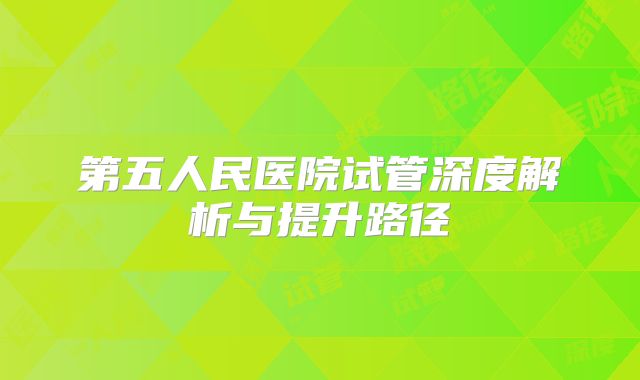 第五人民医院试管深度解析与提升路径