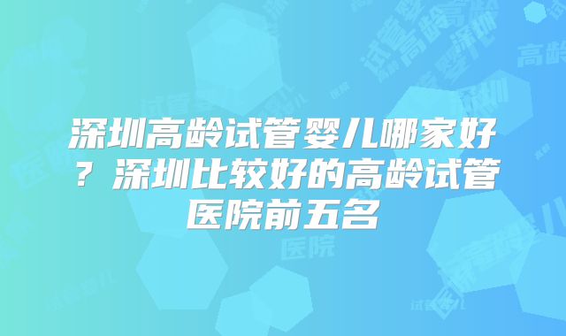 深圳高龄试管婴儿哪家好?深圳比较好的高龄试管医院前五名