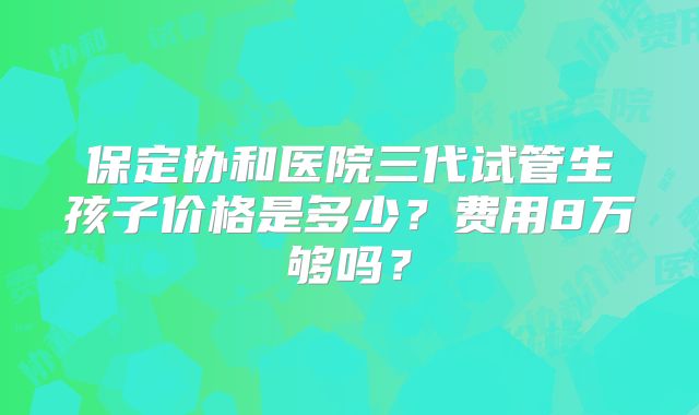 保定协和医院三代试管生孩子价格是多少?费用8万够吗?