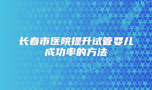长春市医院提升试管婴儿成功率的方法