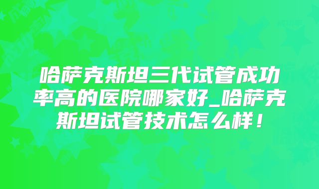 哈萨克斯坦三代试管成功率高的医院哪家好_哈萨克斯坦试管技术怎么样！