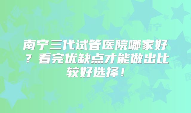南宁三代试管医院哪家好?看完优缺点才能做出比较好选择!