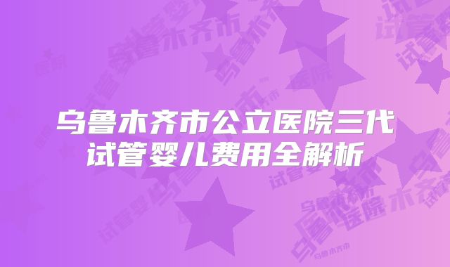 乌鲁木齐市公立医院三代试管婴儿费用全解析