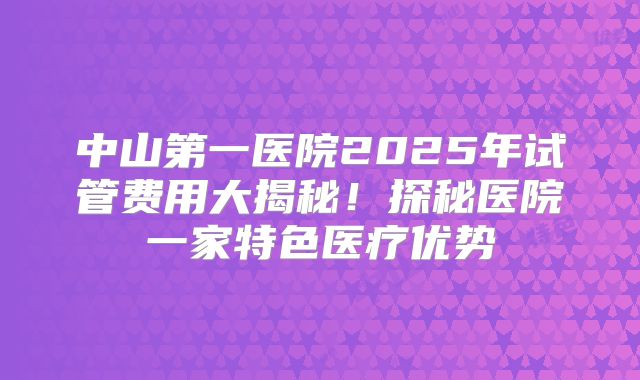 中山第一医院2025年试管费用大揭秘！探秘医院一家特色医疗优势