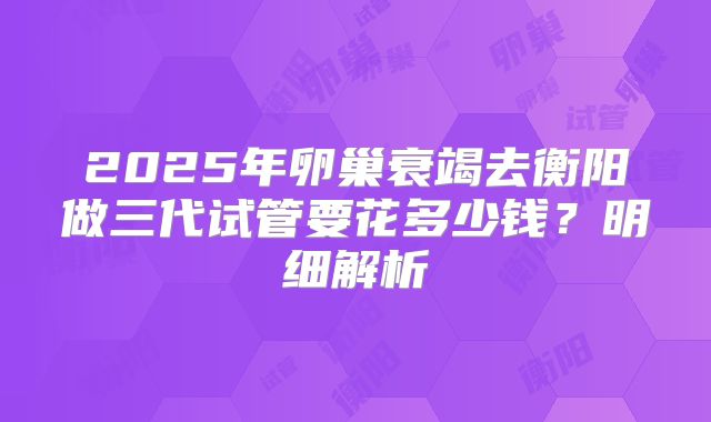 2025年卵巢衰竭去衡阳做三代试管要花多少钱？明细解析