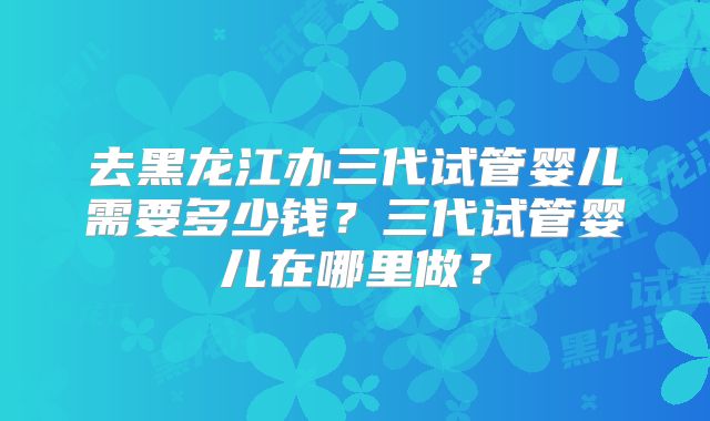 去黑龙江办三代试管婴儿需要多少钱?三代试管婴儿在哪里做?